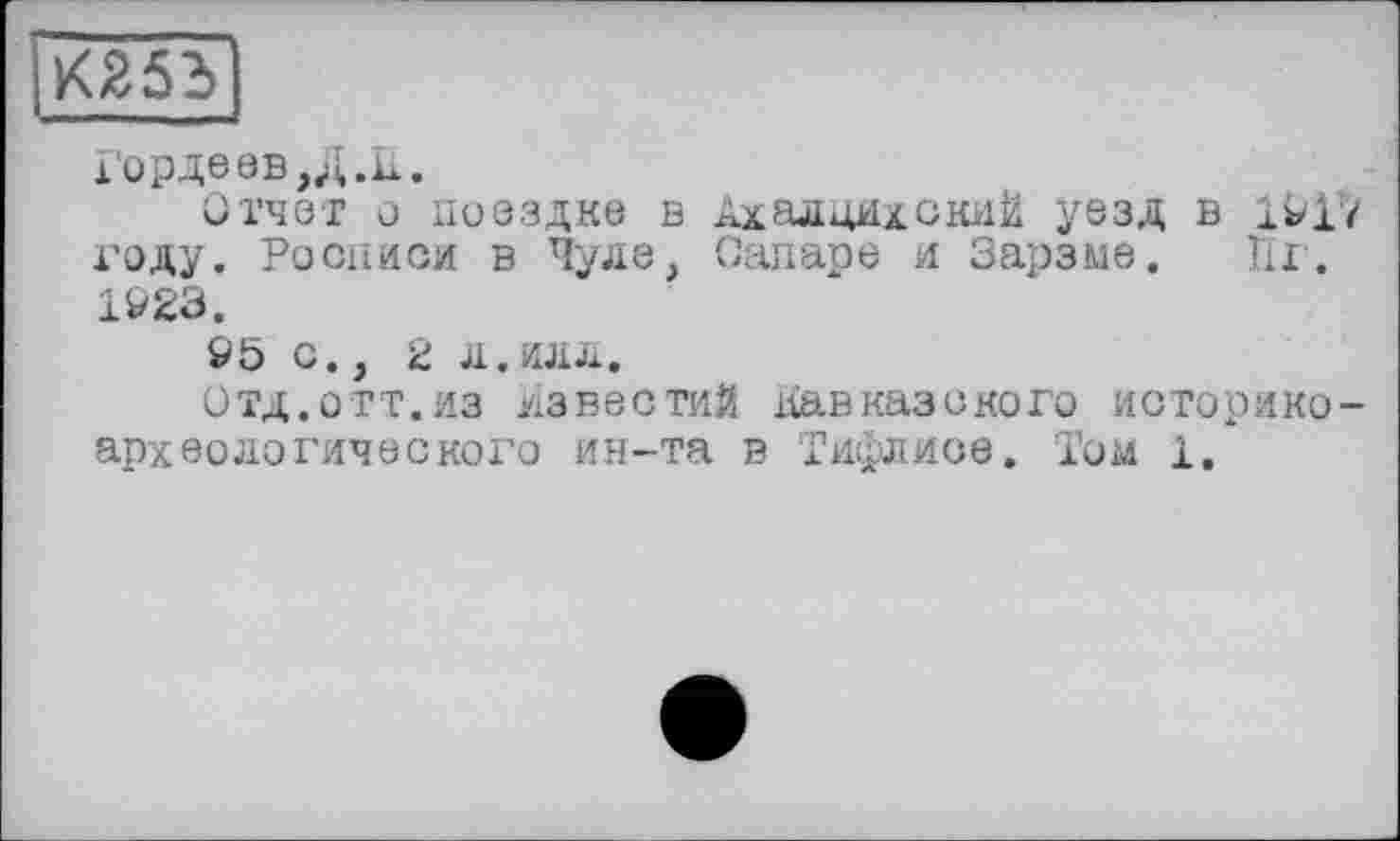 ﻿К255
Горде ев,Д.И.
Отчет о поездке в АхалцихскиЙ уезд в 1917 году. Росписи в Чуде, Canape и Зарзме. Пх. 1923.
95 с., 2 л.илл.
Отд.отт.из известий кавказского историкоархеологического ин-та в Тифлисе. Том 1.